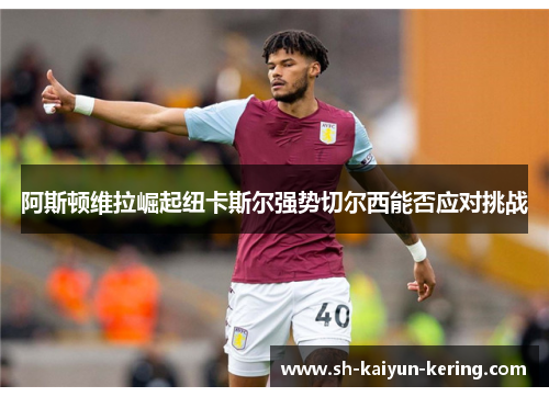 阿斯顿维拉崛起纽卡斯尔强势切尔西能否应对挑战