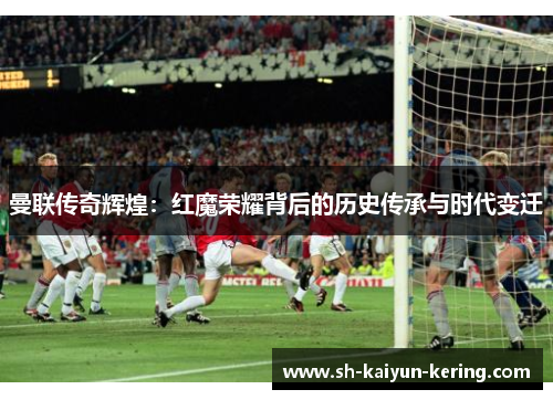 曼联传奇辉煌：红魔荣耀背后的历史传承与时代变迁